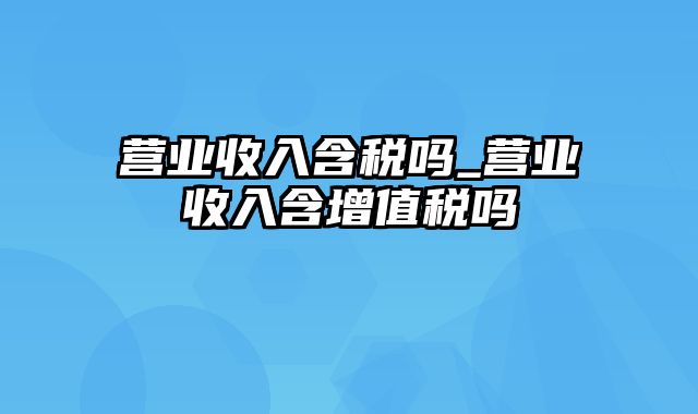 营业收入含税吗_营业收入含增值税吗