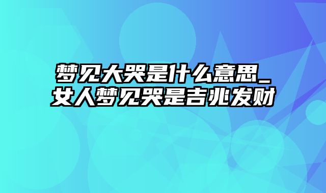 梦见大哭是什么意思_女人梦见哭是吉兆发财