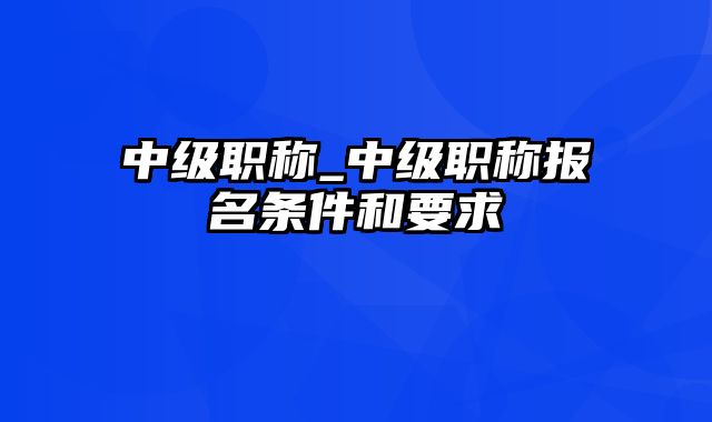 中级职称_中级职称报名条件和要求