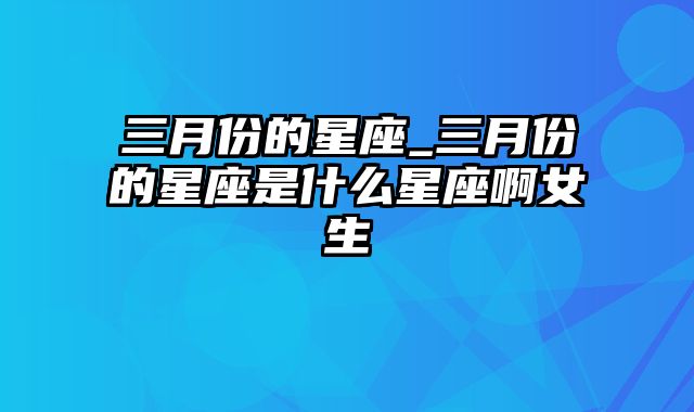 三月份的星座_三月份的星座是什么星座啊女生