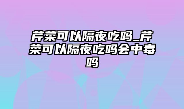 芹菜可以隔夜吃吗_芹菜可以隔夜吃吗会中毒吗