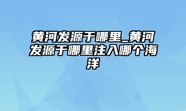 黄河发源于哪里_黄河发源于哪里注入哪个海洋