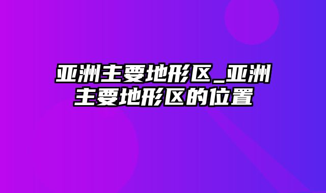 亚洲主要地形区_亚洲主要地形区的位置