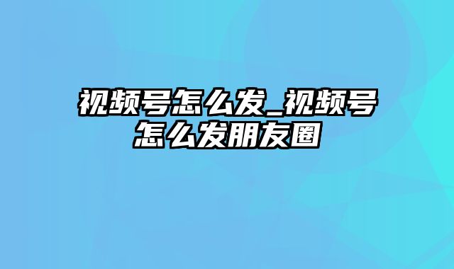 视频号怎么发_视频号怎么发朋友圈