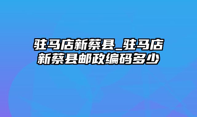 驻马店新蔡县_驻马店新蔡县邮政编码多少