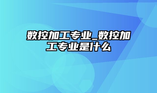 数控加工专业_数控加工专业是什么