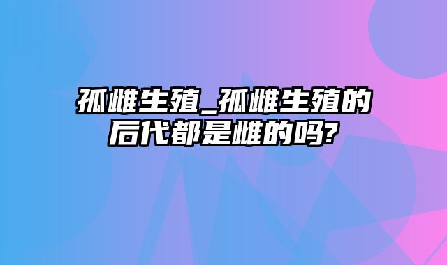 孤雌生殖_孤雌生殖的后代都是雌的吗?