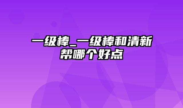 一级棒_一级棒和清新帮哪个好点