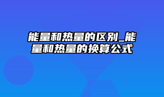 能量和热量的区别_能量和热量的换算公式