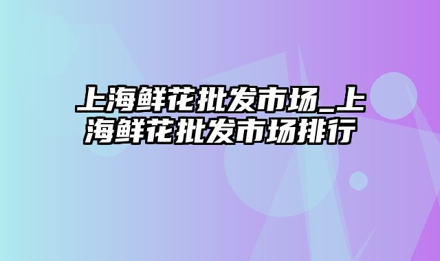 上海鲜花批发市场_上海鲜花批发市场排行