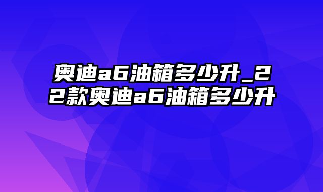 奥迪a6油箱多少升_22款奥迪a6油箱多少升