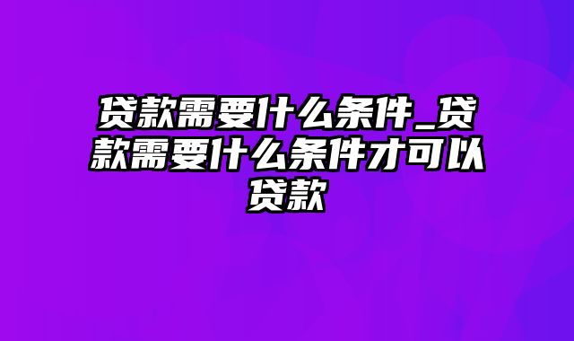 贷款需要什么条件_贷款需要什么条件才可以贷款