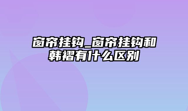 窗帘挂钩_窗帘挂钩和韩褶有什么区别