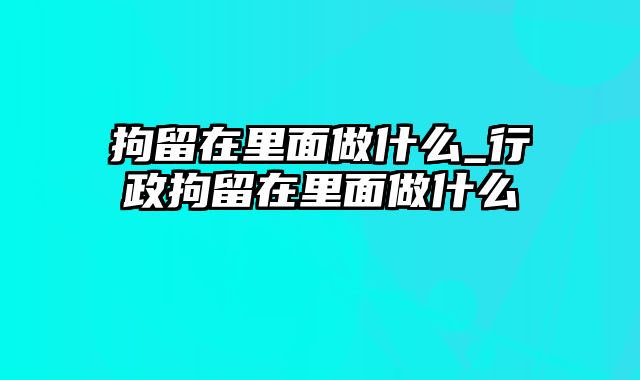 拘留在里面做什么_行政拘留在里面做什么