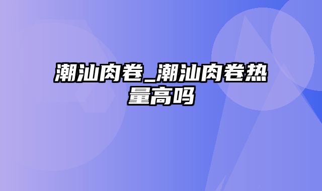 潮汕肉卷_潮汕肉卷热量高吗