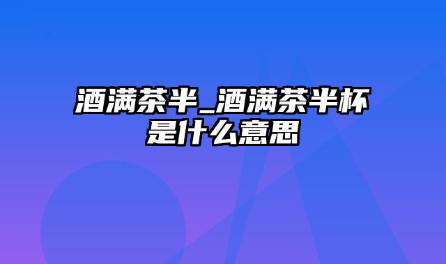 酒满茶半_酒满茶半杯是什么意思