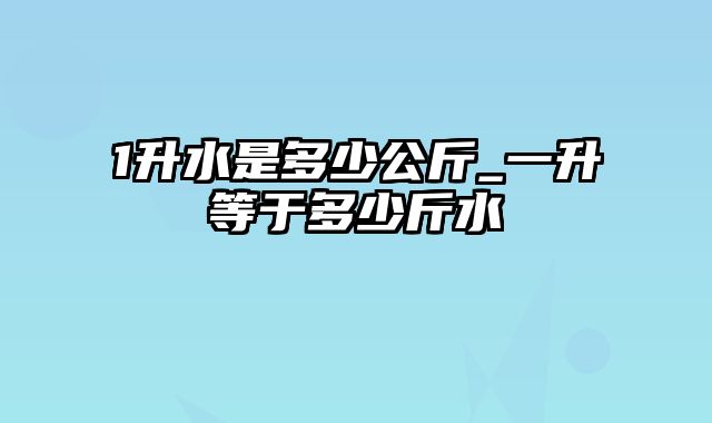 1升水是多少公斤_一升等于多少斤水