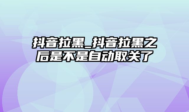 抖音拉黑_抖音拉黑之后是不是自动取关了