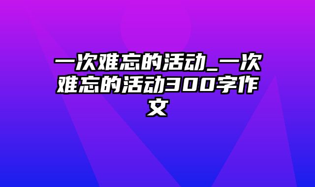 一次难忘的活动_一次难忘的活动300字作文