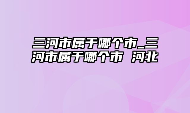 三河市属于哪个市_三河市属于哪个市 河北