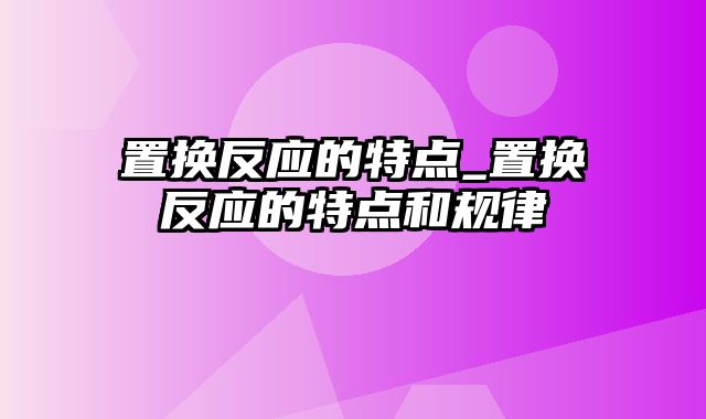 置换反应的特点_置换反应的特点和规律