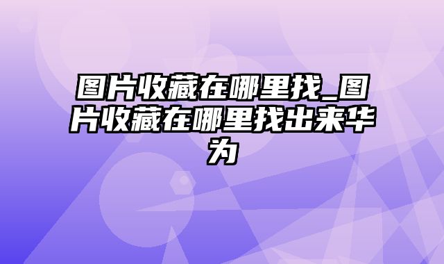 图片收藏在哪里找_图片收藏在哪里找出来华为