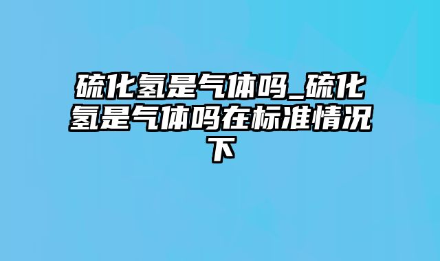 硫化氢是气体吗_硫化氢是气体吗在标准情况下