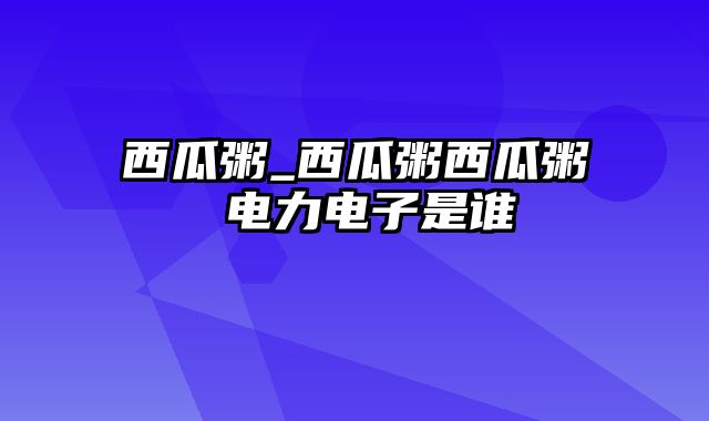 西瓜粥_西瓜粥西瓜粥 电力电子是谁