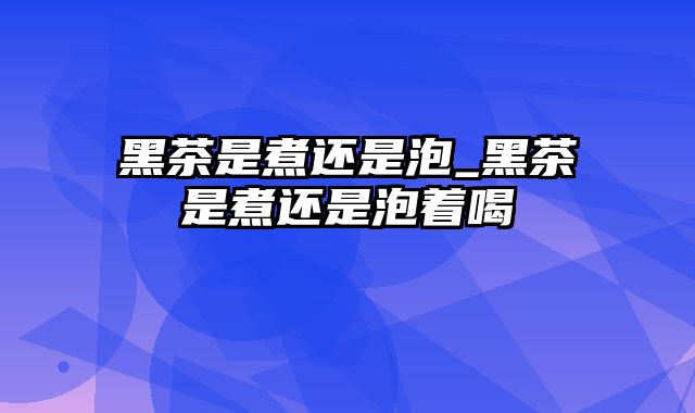 黑茶是煮还是泡_黑茶是煮还是泡着喝