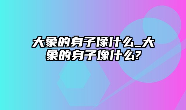 大象的身子像什么_大象的身子像什么?