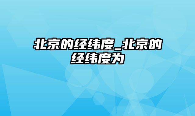 北京的经纬度_北京的经纬度为