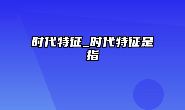 时代特征_时代特征是指