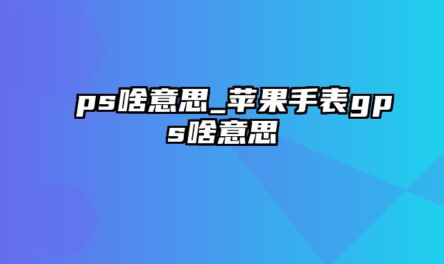 ps啥意思_苹果手表gps啥意思