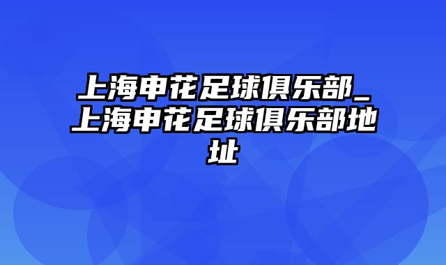 上海申花足球俱乐部_上海申花足球俱乐部地址