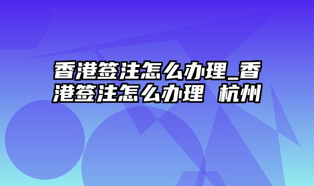 香港签注怎么办理_香港签注怎么办理 杭州