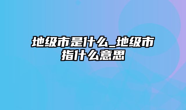 地级市是什么_地级市指什么意思