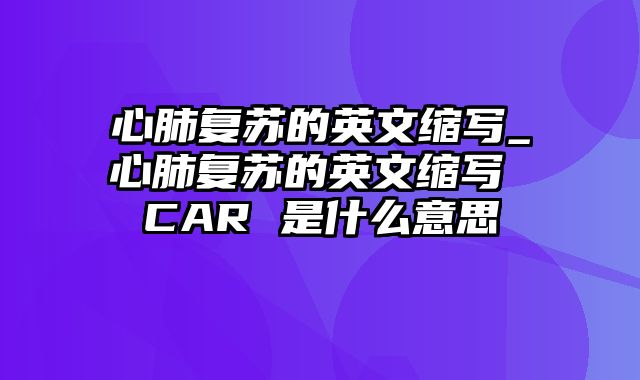 心肺复苏的英文缩写_心肺复苏的英文缩写 CAR 是什么意思