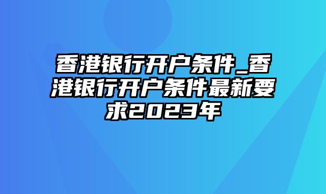 香港银行开户条件_香港银行开户条件最新要求2023年