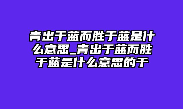 青出于蓝而胜于蓝是什么意思_青出于蓝而胜于蓝是什么意思的于