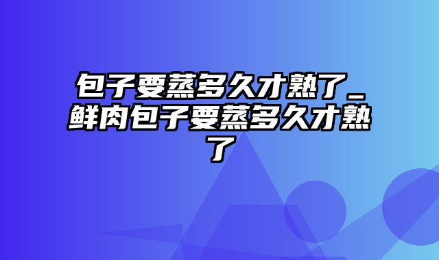 包子要蒸多久才熟了_鲜肉包子要蒸多久才熟了