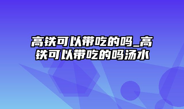 高铁可以带吃的吗_高铁可以带吃的吗汤水