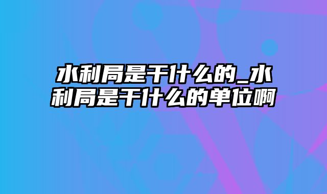 水利局是干什么的_水利局是干什么的单位啊