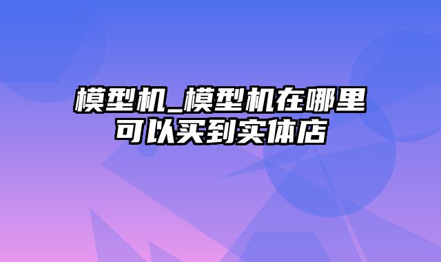 模型机_模型机在哪里可以买到实体店