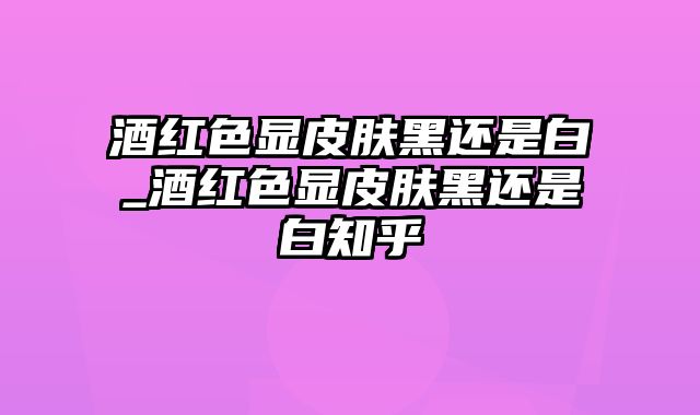 酒红色显皮肤黑还是白_酒红色显皮肤黑还是白知乎