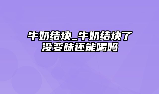 牛奶结块_牛奶结块了没变味还能喝吗