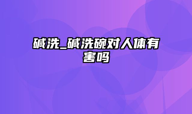 碱洗_碱洗碗对人体有害吗