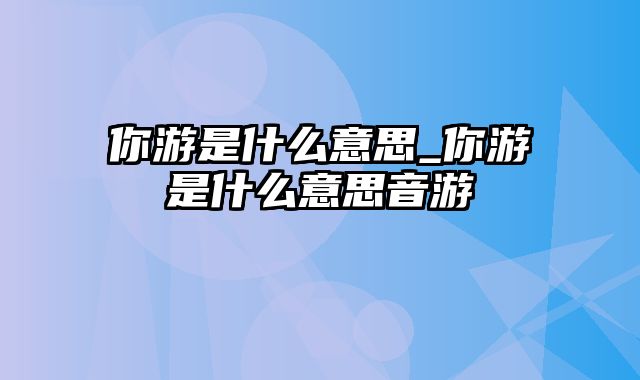 你游是什么意思_你游是什么意思音游