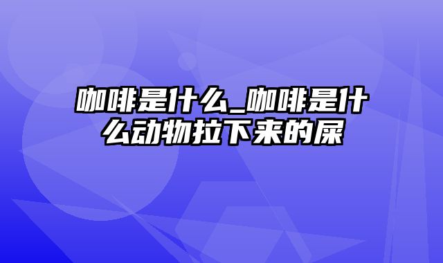 咖啡是什么_咖啡是什么动物拉下来的屎