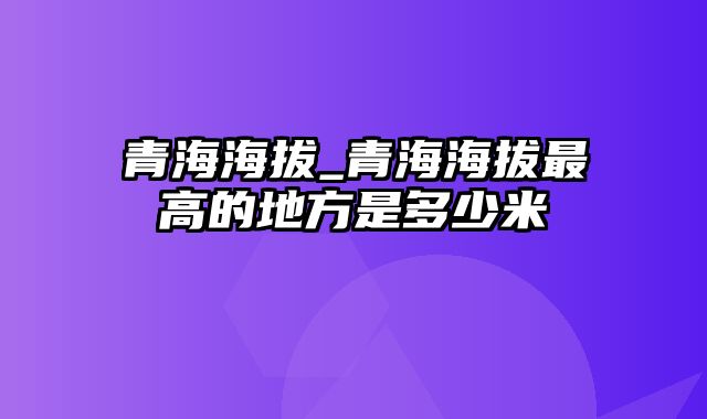 青海海拔_青海海拔最高的地方是多少米