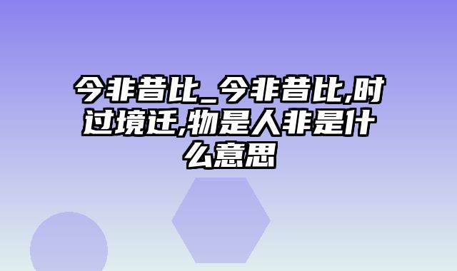 今非昔比_今非昔比,时过境迁,物是人非是什么意思